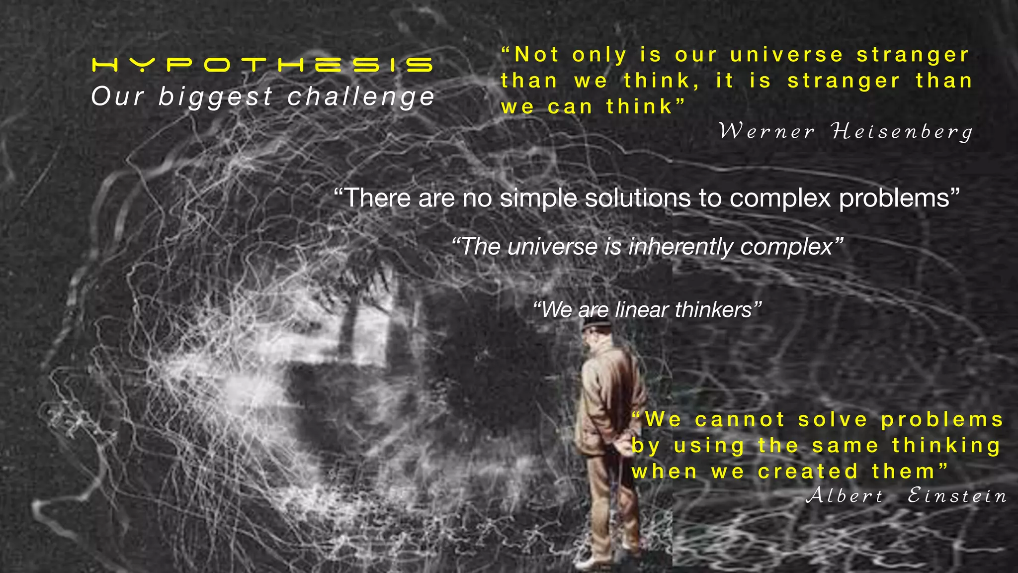 “There are no simple solutions to complex problems”
H Y P o t h e s i s
O u r b i g g e s t c h a l l e n g e
“The universe is inherently complex”
“We are linear thinkers”
“ N o t o n l y i s o u r u n i v e r s e s t r a n g e r
t h a n w e t h i n k , i t i s s t r a n g e r t h a n
w e c a n t h i n k ”
W e r n e r H e i s e n b e r g
“ W e c a n n o t s o l v e p r o b l e m s
b y u s i n g t h e s a m e t h i n k i n g
w h e n w e c r e a t e d t h e m ”
A l b e r t E i n s t e i n
 