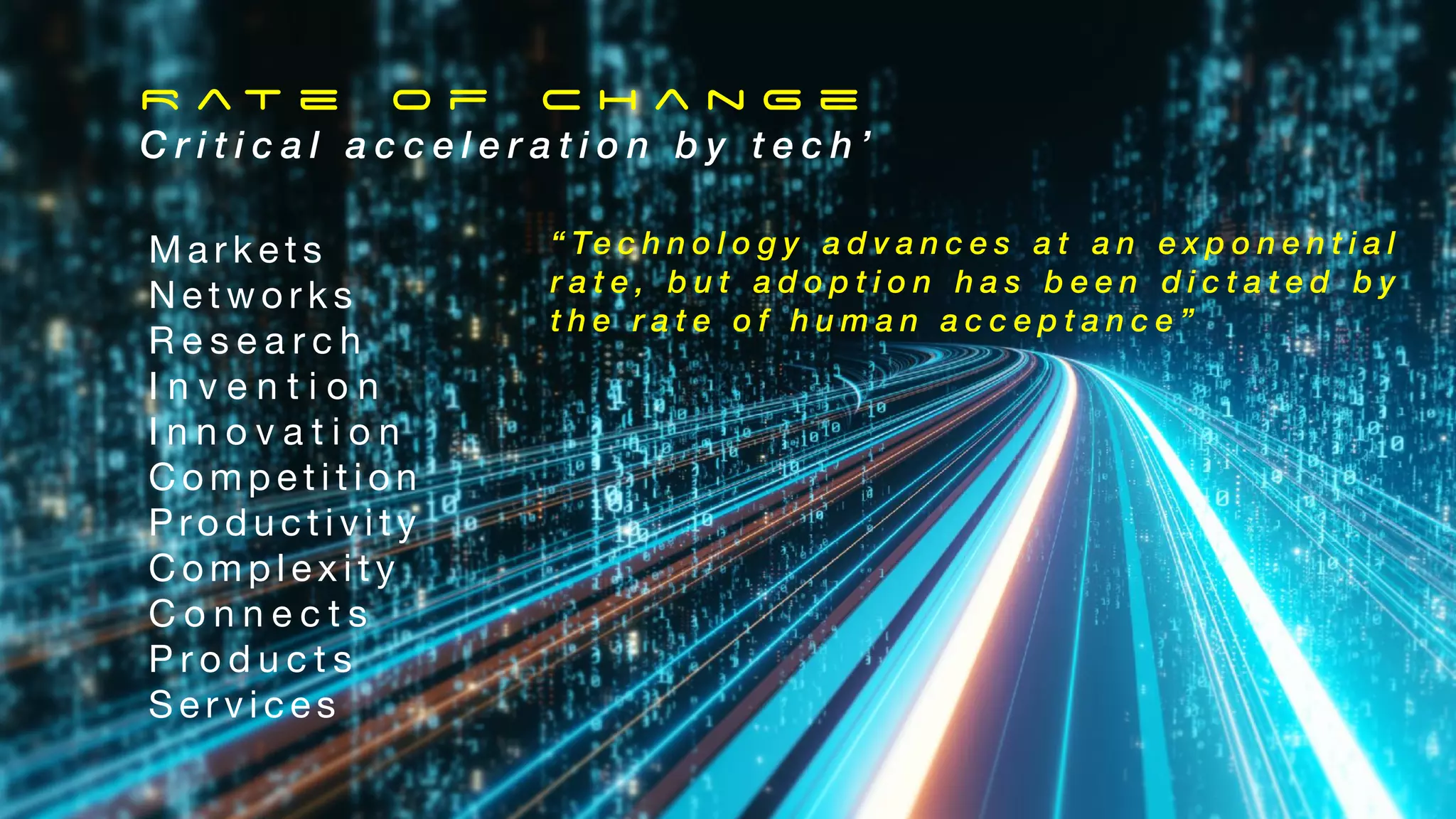 R a t e o f C h a n g e
C r i t i c a l a c c e l e r a t i o n b y t e c h ’
M a r k e t s
N e t w o r k s
R e s e a r c h
I n v e n t i o n
I n n o v a t i o n
C o m p e t i t i o n
P ro d u c t i v i t y
C o m p l e x i t y
C o n n e c t s
P r o d u c t s
S e r v i c e s
“ Te c h n o l o g y a d v a n c e s a t a n e x p o n e n t i a l
r a t e , b u t a d o p t i o n h a s b e e n d i c t a t e d b y
t h e r a t e o f h u m a n a c c e p t a n c e ”
 