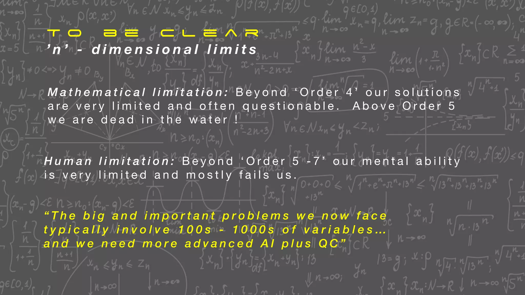 T o b e C l e a r
’ n ’ - d i m e n s i o n a l l i m i t s
“ T h e b i g a n d i m p o r t a n t p r o b l e m s w e n o w f a c e
t y p i c a l l y i n v o l v e 1 0 0 s - 1 0 0 0 s o f v a r i a b l e s …
a n d w e n e e d m o r e a d v a n c e d A I p l u s Q C ”
M a t h e m a t i c a l l i m i t a t i o n : B e y o n d ‘ O r d e r 4 ’ o u r s o l u t i o n s
a r e v e r y l i m i t e d a n d o f t e n q u e s t i o n a b l e . A b o v e O r d e r 5
w e a r e d e a d i n t h e w a t e r !
H u m a n l i m i t a t i o n : B e y o n d ‘ O r d e r 5 - 7 ’ o u r m e n t a l a b i l i t y
i s v e r y l i m i t e d a n d m o s t l y f a i l s u s .
 