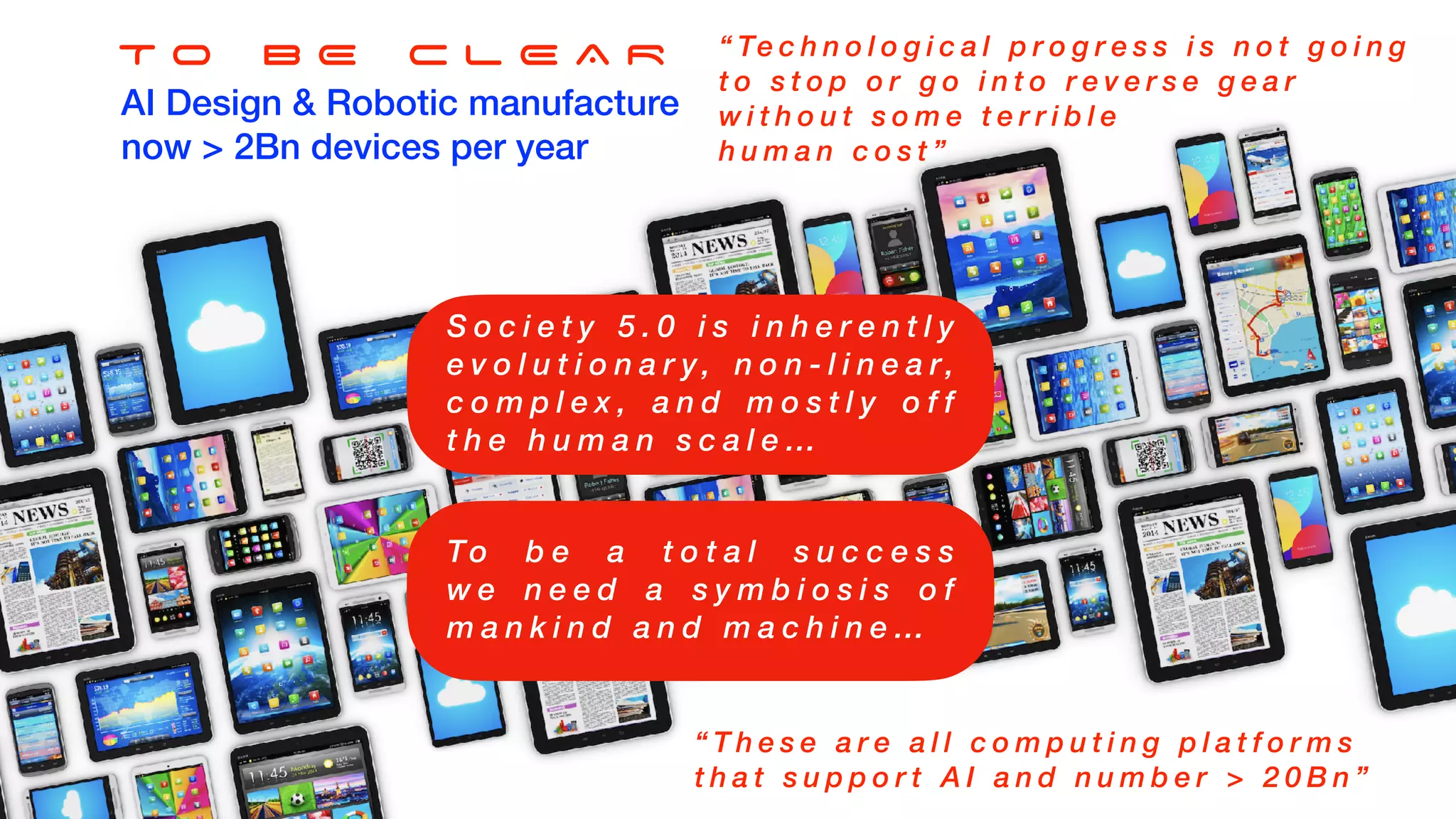 T O B E C L E A R
AI Design & Robotic manufacture
now > 2Bn devices per year
“ Te c h n o l o g i c a l p r o g r e s s i s n o t g o i n g
t o s t o p o r g o i n t o r e v e r s e g e a r
w i t h o u t s o m e t e r r i b l e
h u m a n c o s t ”
“ T h e s e a r e a l l c o m p u t i n g p l a t f o r m s
t h a t s u p p o r t A I a n d n u m b e r > 2 0 B n ”
S o c i e t y 5 . 0 i s i n h e r e n t l y
e v o l u t i o n a r y, n o n - l i n e a r,
c o m p l e x , a n d m o s t l y o f f
t h e h u m a n s c a l e …
To b e a t o t a l s u c c e s s
w e n e e d a s y m b i o s i s o f
m a n k i n d a n d m a c h i n e …
 
