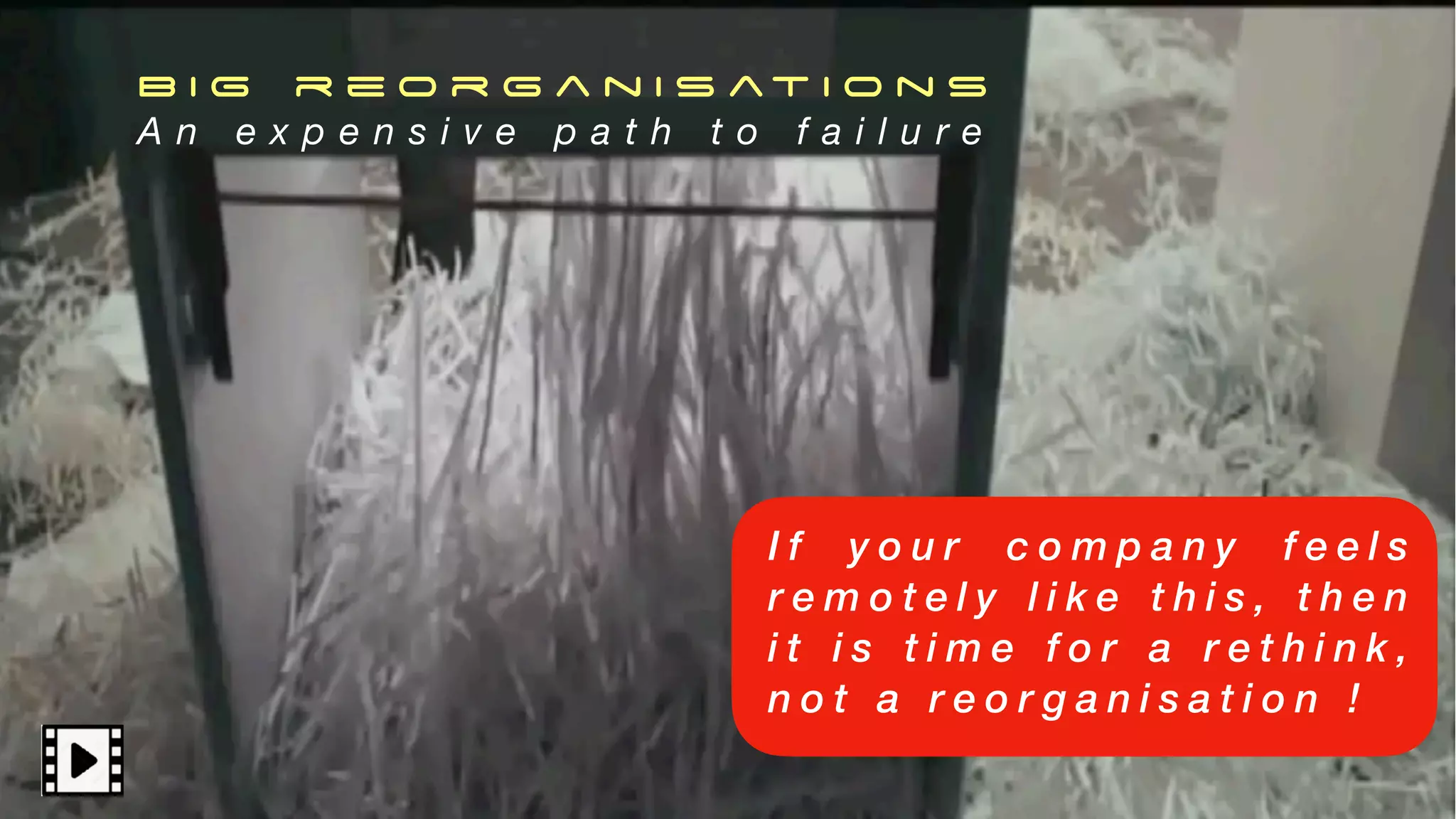 B I G r e o r g a n i s at i o n s
A n e x p e n s i v e p a t h t o f a i l u r e
I f y o u r c o m p a n y f e e l s
r e m o t e l y l i k e t h i s , t h e n
i t i s t i m e f o r a r e t h i n k ,
n o t a r e o r g a n i s a t i o n !
 