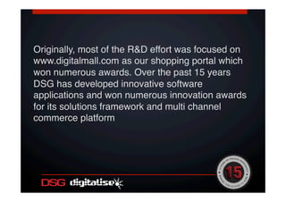 !
Originally, most of the R&D effort was focused on
www.digitalmall.com as our shopping portal which
won numerous awards. Over the past 15 years
DSG has developed innovative software
applications and won numerous innovation awards
for its solutions framework and multi channel
commerce platform!
!
 