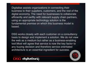 Digitalise assists organizations in connecting their
business to their suppliers, customers, and the rest of the
digital economy. The need for businesses to collaborate
efﬁciently and swiftly with relevant supply chain partners,
using an appropriate technology solution is the
fundamental premise on which this business model is
based. !
!
DSG works closely with each customer on a consultancy
basis to design and implement a solution. We do not view
the web as a medium but rather as a business-enabling
tool.Most will agree that service is now the key factor to
any buying decision and therefore service orientated
architecture is an essential ingredient for success. !
!
!
 