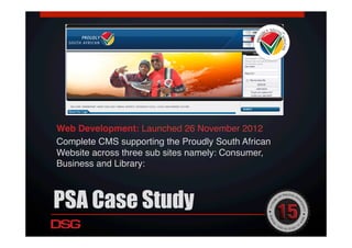 PSA Case Study
Web Development: Launched 26 November 2012!
Complete CMS supporting the Proudly South African
Website across three sub sites namely: Consumer,
Business and Library:!
!
 
