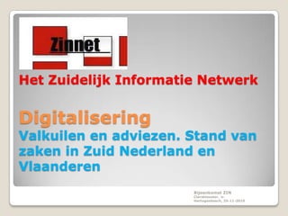 Het Zuidelijk Informatie Netwerk


Digitalisering
Valkuilen en adviezen. Stand van
zaken in Zuid Nederland en
Vlaanderen
                       Bijeenkomst ZIN
                       Claraklooster, ‘s-
                       Hertogenbosch, 25-11-2010
 