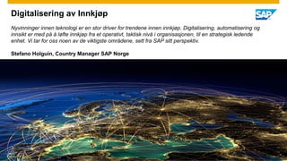 Digitalisering av Innkjøp
Nyvinninger innen teknologi er en stor driver for trendene innen innkjøp. Digitalisering, automatisering og
innsikt er med på å løfte innkjøp fra et operativt, taktisk nivå i organisasjonen, til en strategisk ledende
enhet. Vi tar for oss noen av de viktigste områdene, sett fra SAP sitt perspektiv.
Stefano Holguin, Country Manager SAP Norge
 