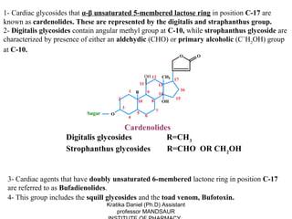 1- Cardiac glycosides that α-β unsaturated 5-membered lactose ring in position C-17 are
known as cardenolides. These are represented by the digitalis and straphanthus group.
2- Digitalis glycosides contain angular methyl group at C-10, while strophanthus glycoside are
characterized by presence of either an aldehydic (CHO) or primary alcoholic (C`H2OH) group
at C-10.
                                                                                      O    O



                                                             OH 12         CH3
                                                                                 17
                                                        11                13
                                                1                                     16
                                                    R         9           14
                                        2                                        15
                                                    10            8        OH
                                            3
                                                                      7
                           Sugar    O               5
                                                             6
                                                4

                                      Cardenolides
                    Digitalis glycosides         R=CH3
                    Strophanthus glycosides      R=CHO OR CH 2OH


 3- Cardiac agents that have doubly unsaturated 6-membered lactone ring in position C-17
 are referred to as Bufadienolides.
 4- This group includes the squill glycosides and the toad venom, Bufotoxin.
                                   Kratika Daniel (Ph.D) Assistant
                                       professor MANDSAUR
 