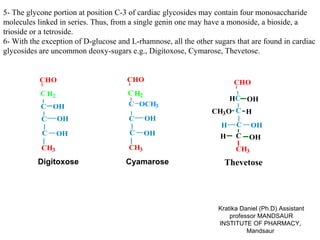 5- The glycone portion at position C-3 of cardiac glycosides may contain four monosaccharide
molecules linked in series. Thus, from a single genin one may have a monoside, a bioside, a
trioside or a tetroside.
6- With the exception of D-glucose and L-rhamnose, all the other sugars that are found in cardiac
glycosides are uncommon deoxy-sugars e.g., Digitoxose, Cymarose, Thevetose.


           CHO                        CHO                              CHO
           C H2                       C H2
                                                                       HC OH
           C OH                       C OCH3
                                                                CH3 O C H
           C      OH                   C     OH
                                                                   H    C     OH
            C     OH                   C     OH                    H    C    OH
           CH3                         CH3                              CH3
          Digitoxose                  Cyamarose                     Thevetose




                                                                  Kratika Daniel (Ph.D) Assistant
                                                                      professor MANDSAUR
                                                                  INSTITUTE OF PHARMACY,
                                                                            Mandsaur
 