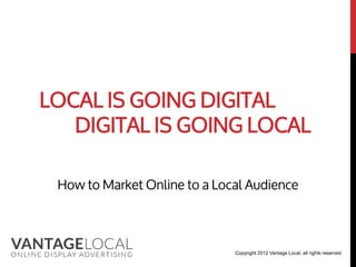 LOCAL IS GOING DIGITAL
   DIGITAL IS GOING LOCAL

 How to Market Online to a Local Audience



                              Copyright 2012 Vantage Local, all rights reserved
 