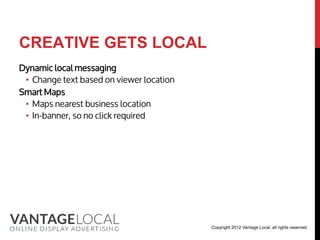CREATIVE GETS LOCAL
Dynamic local messaging
 • Change text based on viewer location
Smart Maps
 • Maps nearest business location
 • In-banner, so no click required




                                          Copyright 2012 Vantage Local, all rights reserved
 