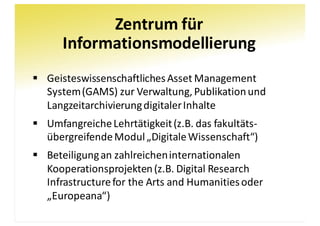 Zentrum	für
Informationsmodellierung
§ Geisteswissenschaftliches	Asset	Management	
System	(GAMS)	zur	Verwaltung,	Publikation	und	
Langzeitarchivierung	digitaler	Inhalte
§ Umfangreiche	Lehrtätigkeit	(z.B.	das	fakultäts-
übergreifende	Modul	„Digitale	Wissenschaft“)
§ Beteiligung	an	zahlreichen	internationalen	
Kooperationsprojekten	(z.B.	Digital	Research	
Infrastructure	for the Arts	and Humanitiesoder	
„Europeana“)
 