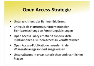 Open	Access-Strategie
§ Unterzeichnung	der	Berliner	Erklärung
§ uni=pubals	Plattform	zur	internationalen	
Sichtbarmachung	von	Forschungsleistungen
§ Open	Access	Policy empfiehlt	ausdrücklich,	
Publikationen	als	Open	Access	zu	veröffentlichen
§ Open	Access-Publikationen	werden	in	der	
Wissensbilanz	gesondert	ausgewiesen
§ Unterstützung	in	organisatorischen	und	rechtlichen	
Fragen
 