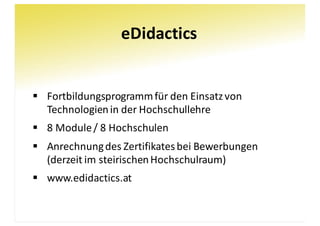 eDidactics
§ Fortbildungsprogramm	für	den	Einsatz	von	
Technologien	in	der	Hochschullehre
§ 8	Module	/	8	Hochschulen
§ Anrechnung	des	Zertifikates	bei	Bewerbungen
(derzeit	im	steirischen	Hochschulraum)
§ www.edidactics.at
 
