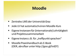 Moodle
§ Zentrales	LMS	der	Universität	Graz
§ Jede	LV	hat	automatisch	einen	Moodle-Kurs
§ Eigene	Instanzen	für	(internationale)	Lehrtätigkeit	
und	Projektzusammenarbeit
§ Eigene	Instanz	z.B.	für	„treffpunktsprachen“
§ MoodlePraxishandbuch	als	E-Book
(OER,	abrufbar	unter	http://goo.gl/trd2Y)
 
