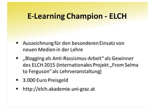 E-Learning	Champion	- ELCH
§ Auszeichnung	für	den	besonderen	Einsatz	von	
neuen	Medien	in	der	Lehre
§ „Blogging	als	Anti-Rassismus-Arbeit“	als	Gewinner	
des	ELCH	2015	(internationales	Projekt	„From Selma	
to Ferguson“	als	Lehrveranstaltung)
§ 3.000	Euro	Preisgeld
§ http://elch.akademie.uni-graz.at
 