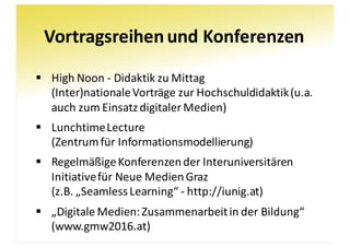 Vortragsreihen	und	Konferenzen
§ High	Noon - Didaktik	zu	Mittag
(Inter)nationale	Vorträge	zur	Hochschuldidaktik	(u.a.	
auch	zum	Einsatz	digitaler	Medien)
§ Lunchtime	Lecture
(Zentrum	für	Informationsmodellierung)
§ Regelmäßige	Konferenzen	der	Interuniversitären	
Initiative	für	Neue	Medien	Graz
(z.B.	„SeamlessLearning“	- http://iunig.at)
§ „Digitale	Medien:	Zusammenarbeit	in	der	Bildung“
(www.gmw2016.at)
 