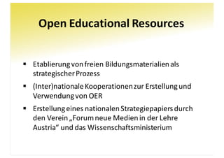 Open	Educational	Resources
§ Etablierung	von	freien	Bildungsmaterialien	als	
strategischer	Prozess
§ (Inter)nationale	Kooperationen	zur	Erstellung	und	
Verwendung	von	OER
§ Erstellung	eines	nationalen	Strategiepapiers	durch	
den	Verein	„Forum	neue	Medien	in	der	Lehre	
Austria“	und	das	Wissenschaftsministerium
 