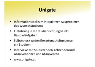 Unigate
§ Informationstool	zum	interaktiven	Ausprobieren
des	Wunschstudiums
§ Einführung	in	die	Studienrichtungen	inkl.	
Beispielaufgaben
§ Selbstcheck	zu	den	Erwartungshaltungen	an
ein	Studium
§ Interviews	mit	Studierenden,	Lehrenden	und	
Absolventinnen	und	Absolventen
§ www.unigate.at
 