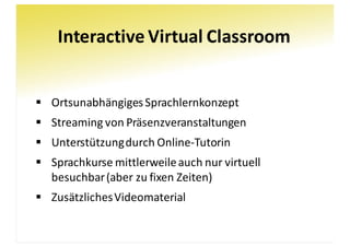 Interactive	Virtual	Classroom
§ Ortsunabhängiges	Sprachlernkonzept
§ Streaming	von	Präsenzveranstaltungen
§ Unterstützung	durch	Online-Tutorin
§ Sprachkurse	mittlerweile	auch	nur	virtuell	
besuchbar(aber	zu	fixen	Zeiten)
§ Zusätzliches	Videomaterial
 
