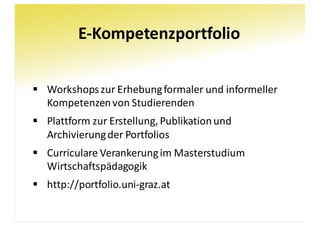 E-Kompetenzportfolio
§ Workshops	zur	Erhebung	formaler	und	informeller	
Kompetenzen	von	Studierenden
§ Plattform	zur	Erstellung,	Publikation	und	
Archivierung	der	Portfolios
§ Curriculare	Verankerung	im	Masterstudium	
Wirtschaftspädagogik
§ http://portfolio.uni-graz.at
 