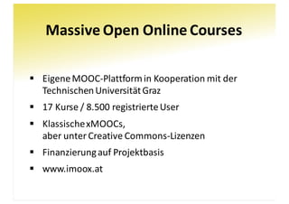 Massive	Open	Online	Courses
§ Eigene	MOOC-Plattform	in	Kooperation	mit	der	
Technischen	Universität	Graz
§ 17	Kurse	/	8.500	registrierte	User
§ Klassische	xMOOCs,
aber	unter	Creative	Commons-Lizenzen
§ Finanzierung	auf	Projektbasis
§ www.imoox.at
 