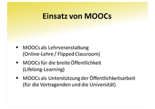 Einsatz	von	MOOCs
§ MOOCs	als	Lehrveranstaltung
(Online-Lehre	/	FlippedClassroom)
§ MOOCs	für	die	breite	Öffentlichkeit
(Lifelong-Learning)
§ MOOCs	als	Unterstützung	der	Öffentlichkeitsarbeit
(für	die	Vortragenden	und	die	Universität)
 