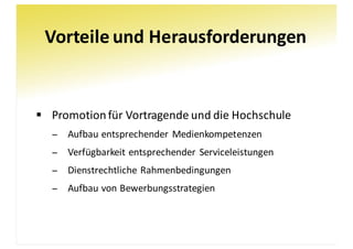 Vorteile	und	Herausforderungen
§ Promotion	für	Vortragende	und	die	Hochschule
− Aufbau	entsprechender	Medienkompetenzen
− Verfügbarkeit	entsprechender	Serviceleistungen
− Dienstrechtliche	Rahmenbedingungen
− Aufbau	von	Bewerbungsstrategien
 