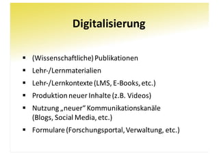 Digitalisierung
§ (Wissenschaftliche)	Publikationen
§ Lehr-/Lernmaterialien
§ Lehr-/Lernkontexte	(LMS,	E-Books,	etc.)
§ Produktion	neuer	Inhalte	(z.B.	Videos)
§ Nutzung	„neuer“	Kommunikationskanäle
(Blogs,	Social Media,	etc.)
§ Formulare	(Forschungsportal,	Verwaltung,	etc.)
 