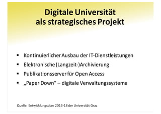Digitale	Universität
als	strategisches	Projekt
§ Kontinuierlicher	Ausbau	der	IT-Dienstleistungen
§ Elektronische	(Langzeit-)Archivierung
§ Publikationsserver	für	Open	Access
§ „Paper	Down“	– digitale	Verwaltungssysteme
Quelle:	Entwicklungsplan	2013-18	der	Universität	Graz
 