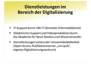 Dienstleistungen	im
Bereich	der	Digitalisierung
§ IT-Support	durch	UNI-IT	(Zentraler	Informatikdienst)
§ Didaktischer	Support	und	Videoproduktion	durch	
die	Akademie	für	Neue	Medien	und	Wissenstransfer
§ Dienstleistungen	seitens	der	Universitätsbibliothek
(Open	Access-Publikationsserver	„uni=pub“,
eigenes	Digitalisierungszentrum)
 