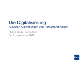 Philipp Lange, Consultant
Berlin, November 2016
Die Digitalisierung
Auslöser, Auswirkungen und Herausforderungen
 
