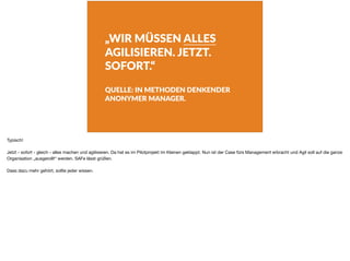 „WIR MÜSSEN ALLES
AGILISIEREN. JETZT.
SOFORT.“
QUELLE: IN METHODEN DENKENDER
ANONYMER MANAGER.
Typisch!

Jetzt - sofort - gleich - alles machen und agilisieren. Da hat es im Pilotprojekt im Kleinen geklappt. Nun ist der Case fürs Management erbracht und Agil soll auf die ganze
Organisation „ausgerollt“ werden. SAFe lässt grüßen.

Dass dazu mehr gehört, sollte jeder wissen.
 