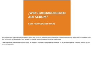 „WIR STANDARDISIEREN
AUF SCRUM.“
BZW. METHODE-DER-WAHL
Auch klar. Natürlich wollen wir nur einen Blueprint haben. Dass Scrum und IT-Kanban friedlich miteinander koexistieren können? Drei Teams nach Scrum arbeiten, zwei
nach Kanban und fünf andere Teams auch agil, aber mit Anleihen aus verschiedensten Systemen? Fehlanzeige!

Liebe Unternehmen: Standardisierung bringt nichts. Wir arbeiten in komplexen, unterschiedlichen Systemen, für die es unterschiedliche „Lösungen“ braucht, die sich
permanent adaptieren.
 