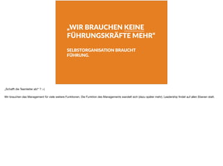 „WIR BRAUCHEN KEINE
FÜHRUNGSKRÄFTE MEHR“
SELBSTORGANISATION BRAUCHT
FÜHRUNG.
„Schaﬀt die Teamleiter ab!“ ? ;-)

Wir brauchen das Management für viele weitere Funktionen. Die Funktion des Managements wandelt sich (dazu später mehr). Leadership ﬁndet auf allen Ebenen statt.
 