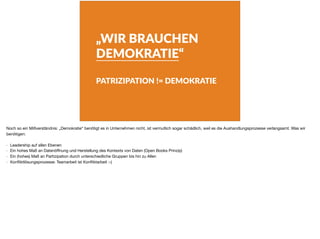 „WIR BRAUCHEN
DEMOKRATIE“
PATRIZIPATION != DEMOKRATIE
Noch so ein Mißverständnis: „Demokratie“ benötigt es in Unternehmen nicht, ist vermutlich sogar schädlich, weil es die Aushandlungsprozesse verlangsamt. Was wir
benötigen:

- Leadership auf allen Ebenen

- Ein hohes Maß an Datenöﬀnung und Herstellung des Kontexts von Daten (Open Books Prinzip)

- Ein (hohes) Maß an Partizipation durch unterschiedliche Gruppen bis hin zu Allen

- Konﬂiktlösungsprozesse: Teamarbeit ist Konﬂiktarbeit :-)
 