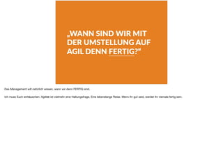 „WANN SIND WIR MIT
DER UMSTELLUNG AUF
AGIL DENN FERTIG?“
Das Management will natürlich wissen, wann wir denn FERTIG sind.

Ich muss Euch enttäuschen: Agilität ist vielmehr eine Haltungsfrage. Eine lebenslange Reise. Wenn Ihr gut seid, werdet Ihr niemals fertig sein.
 