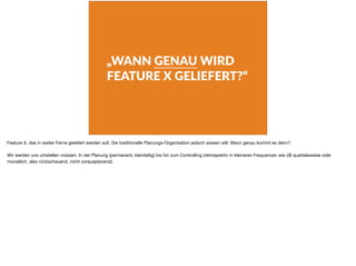„WANN GENAU WIRD
FEATURE X GELIEFERT?“
Feature X, das in weiter Ferne geliefert werden soll. Die traditionelle Planungs-Organisation jedoch wissen will: Wann genau kommt es denn?

Wir werden uns umstellen müssen. In der Planung (permanent, kleinteilig) bis hin zum Controlling (retrospektiv in kleineren Frequenzen wie zB quartalsweise oder
monatlich, also rückschauend, nicht vorausplanend).
 
