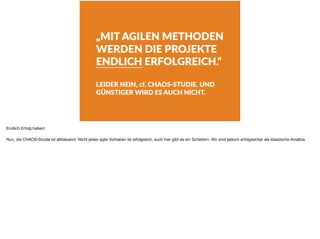 „MIT AGILEN METHODEN
WERDEN DIE PROJEKTE
ENDLICH ERFOLGREICH.“
LEIDER NEIN, cf. CHAOS-STUDIE. UND
GÜNSTIGER WIRD ES AUCH NICHT.
Endlich Erfolg haben!

Nun, die CHAOS-Studie ist altbekannt: Nicht jedes agile Vorhaben ist erfolgreich, auch hier gibt es ein Scheitern. Wir sind jedoch erfolgreicher als klassische Ansätze.
 