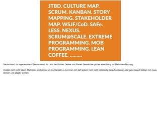 JTBD. CULTURE MAP.
SCRUM. KANBAN. STORY
MAPPING. STAKEHOLDER
MAP. WSJF/CoD. SAFe.
LESS. NEXUS.
SCRUM@SCALE. EXTREME
PROGRAMMING. MOB
PROGRAMMING. LEAN
COFFEE. ………
Deutschland, du Ingenieursland! Deutschland, du Land der Dichter, Denker und Planer! Gerade hier gibt es einen Hang zur Methoden-Nutzung.

Versteh mich nicht falsch: Methoden sind prima, um ins Handeln zu kommen. Ich darf jedoch mich nicht vollständig darauf verlassen oder ganz darauf stützen. Ich muss
denken und adaptiv werden.
 