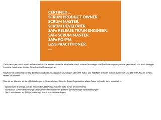 CERTIFIED …
SCRUM PRODUCT OWNER.
SCRUM MASTER.
SCRUM DEVELOPER.
SAFe RELEASE TRAIN ENGINEER.
SAFe SCRUM MASTER.
SAFe PO/PM.
LeSS PRACTITIONER.
….
Zertiﬁzierungen, noch so ein Mißverständnis. Da werden tausende Mitarbeiter durch interne Schulungs- und Zertiﬁzierungsprogramme geschleust, und auch die Agile
Industrie bietet einen bunten Strauß an Zertiﬁzierungen an.

Machen wir uns nichts vor: Die Zertiﬁzierung bedeutet, dass ich Grundlagen GEHÖRT habe. Das KÖNNEN entsteht jedoch durch TUN und ERFAHRUNG. In echten,
realen Situationen.

Dies ist ein Weckruf an die HR-Abteilungen in Unternehmen. Wenn Ihr Eurer Organisation etwas Gutes tun wollt, dann investiert in:

- Spielerische Trainings, um die Theorie ERLEBBAR zu machen (safe-to-fail-environments)

- Schaut auf Eure Incentivierungs- und Karriere-Mechanismen: Entfernt Zertiﬁzierungs-Voraussetzungen

- Setzt stattdessen auf Erfolgs“messung“ durch durchlaufene Praxis
 