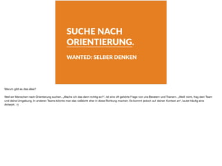 SUCHE NACH
ORIENTIERUNG.
WANTED: SELBER DENKEN
Warum gibt es das alles?

Weil wir Menschen nach Orientierung suchen. „Mache ich das denn richtig so?“, ist eine oft gehörte Frage von uns Beratern und Trainern. „Weiß nicht, frag dein Team
und deine Umgebung. In anderen Teams könnte man das vielleicht eher in diese Richtung machen. Es kommt jedoch auf deinen Kontext an“, lautet häuﬁg eine
Antwort. :-)
 