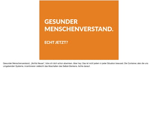 GESUNDER
MENSCHENVERSTAND.
ECHT JETZT?
Gesunder Menschenverstand. „Nichts Neues“, höre ich dich schon abwinken. Aber hey: Das ist nicht jedem in jeder Situation bewusst. Die Container, also die uns
umgebenden Systeme, incentivieren vielleicht das Abschalten des Selbst-Denkens. Achte darauf.
 