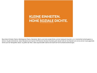 KLEINE EINHEITEN.
HOHE SOZIALE DICHTE.
Baue kleine Einheiten (Teams, Marktsegment-Teams, Standorte). Weil du eine hohe soziale Dichte und den Austausch brauchst, um in Unsicherheit schnell agieren zu
können. Es gibt Unternehmen, deren Standorte sind maximal 150 Personen (Dunbar’s Number) groß. Danach teilt sich der Standort auf und es wird ein neuer gegründet.
Achte auch bei Teamgrößen darauf: Je größer das Team, desto exponenzieller wächst die Anzahl der Kommunikationsverbindungen.
 