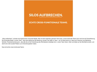 SILOS AUFBRECHEN.
ECHTE CROSS-FUNKTIONALE TEAMS.
„Silos aufbrechen!“, schreien die sogenannten Corporate Rebels. Was ist damit eigentlich gemeint? Das echte, cross-funktionale Teams hört nicht bei der Diversiﬁzierung
der Entwickler-Rollen in einem Team - also keine getrennte QA-Abteilung, sondern der QAler im Team - auf. Es fängt damit an, dass auch Personen aus Marketing,
Vertrieb, Produktentwicklung etc., also alle die an der Entwicklung des (Teil-)Systems beteiligt sind, in einem Team sitzen. Oder zumindest auf der Büroﬂäche sitzen, und
damit eine nahe soziale Präsenz zum Entwicklungsteam haben.

Das sind echte cross-funktionale Teams.
 