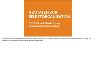 4 ZUTATEN ZUR
SELBSTORGANISATION
C/D/E-Modell Glenda Eoyang
h+p://www.hsdinsdtute.org/assets/documents/5.1.1.3.cde-30apr16.pdf
h+p://www.loop-beratung.at/blog/das-gespenst-der-selbstorganisadon/
Über Selbstorganisation wird viel gesprochen. Ein Dank an Sigi Kaltenecker zu einer wunderbaren Erklärung, welche Zutaten es für Selbstorganisation benötigt, mit
Verweis auf das CDE-Modell der amerikanischen Soziologin Glenda Eoyang.
 