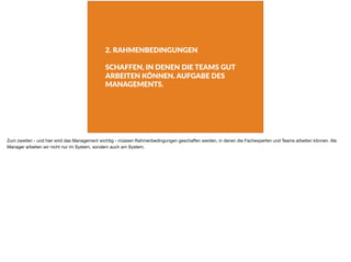 2. RAHMENBEDINGUNGEN
SCHAFFEN, IN DENEN DIE TEAMS GUT
ARBEITEN KÖNNEN. AUFGABE DES
MANAGEMENTS.
Zum zweiten - und hier wird das Management wichtig - müssen Rahmenbedingungen geschaﬀen werden, in denen die Fachexperten und Teams arbeiten können. Als
Manager arbeiten wir nicht nur im System, sondern auch am System.
 