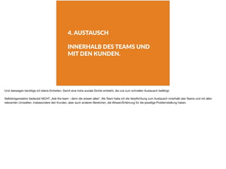 4. AUSTAUSCH
INNERHALB DES TEAMS UND
MIT DEN KUNDEN.
Und deswegen benötige ich kleine Einheiten: Damit eine hohe soziale Dichte entsteht, die uns zum schnellen Austausch befähigt.

Selbstorganisation bedeutet NICHT „Ask the team - denn die wissen alles“. Als Team habe ich die Verpﬂichtung zum Austausch innerhalb des Teams und mit allen
relevanten Umwelten, insbesondere den Kunden, aber auch anderen Bereichen, die Wissen/Erfahrung für die jeweilige Problemstellung haben.
 