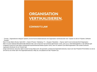 ORGANISATION
VERTIKALISIEREN.
CONWAY’S LAW
- Conway: „Organisationen designen Systeme, die der Kommunikationsstruktur der Organisation nachempfunden sind.“ (System ist zB ein IT-System, Software-
Produkt)

- Wenn Ihr also Matrix-Struktur habt (CEO -> Head of Product / Marketing / IT -> Gruppen-/Teamleiter -> Teams), habt Ihr eine funktionale SILO-Organisation

- Wenn Ihr einen Software-Monolithen/alte Software habt, dann bringt Euch die schönste agile Struktur nichts, wenn es zu viele Abhängigkeiten in der Software gibt

- Umgekehrt bringt Euch das tollste modulare/serviceorientierte/serverlesss System nichts, wenn Ihr weiterhin Eure Matrixorganisation oder andere funktional
organisierte Strukturen für ein Produkt habt

- einige Unternehmen versuchen daher Inverse Conway Manouvers: Sie ignorieren zunächst die Organisationsstruktur, bauen sich das IT-System/IT-Architektur so wie es
sinnvoll ist und richten dann ihre Organisationsstruktur völlig neu und passend auf das IT-System aus
 