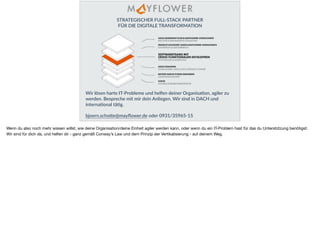 STRATEGISCHER FULL-STACK PARTNER
FÜR DIE DIGITALE TRANSFORMATION
Wir lösen harte IT-Probleme und helfen deiner OrganisaHon, agiler zu
werden. Bespreche mit mir dein Anliegen. Wir sind in DACH und
internaHonal täHg.
bjoern.schoRe@mayﬂower.de oder 0931/35965-15
Wenn du also noch mehr wissen willst, wie deine Organisation/deine Einheit agiler werden kann, oder wenn du ein IT-Problem hast für das du Unterstützung benötigst:
Wir sind für dich da, und helfen dir - ganz gemäß Conway’s Law und dem Prinzip der Vertikalisierung - auf deinem Weg.
 