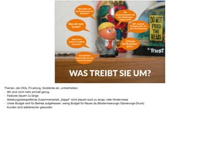 WAS TREIBT SIE UM?
Wann wird
unsere IT endlich
schneller?
Auf welchem
Kanal ﬁnde ich nun
meine Kunden?
Was will mein
Kunde?
Wie halten wir
die Konkurrenz auf
Abstand?
Die
Zusammenarbeit mit
den Abteilungen
klappt nicht!
80% unseres
Budgets geht auf
„Run the Business“
„Change
the Business“
WTF?
Themen, die CIOs, IT-Leitung, Vorstände etc. umhertreiben:

- Wir sind nicht mehr schnell genug

- Features dauern zu lange

- Abteilungsübergreifende Zusammenarbeit „klappt“ nicht (dauert auch zu lange; viele Hindernisse)

- Unser Budget wird für Betrieb aufgefressen, wenig Budget für Neues da (Modernisierungs-/Sanierungs-Druck)

- Kunden sind wählerischer geworden
 
